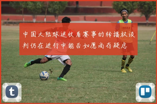 中国大陆球迷收看赛事的转播权谈判仍在进行中能否如愿尚存疑虑