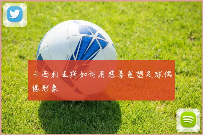 卡西利亚斯如何用慈善重塑足球偶像形象
