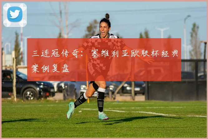 三连冠传奇：塞维利亚欧联杯经典案例复盘