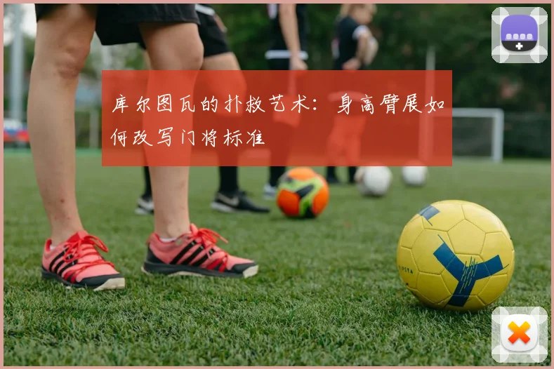 库尔图瓦的扑救艺术：身高臂展如何改写门将标准