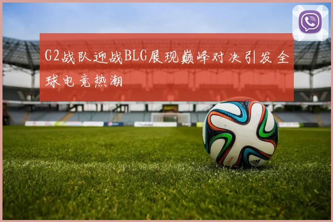 G2战队迎战BLG展现巅峰对决引发全球电竞热潮