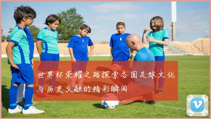世界杯荣耀之路探索各国足球文化与历史交融的精彩瞬间
