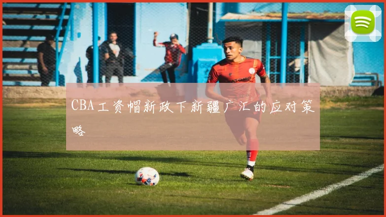 CBA工资帽新政下新疆广汇的应对策略