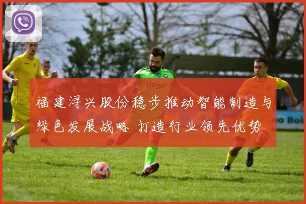 福建浔兴股份稳步推动智能制造与绿色发展战略 打造行业领先优势