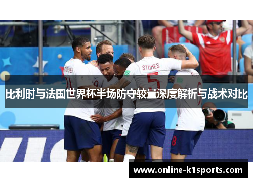比利时与法国世界杯半场防守较量深度解析与战术对比