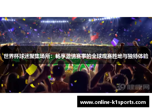 世界杯球迷聚集场所：畅享激情赛事的全球观赛胜地与独特体验