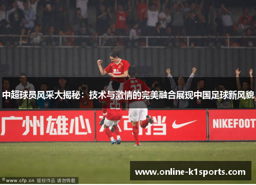 中超球员风采大揭秘：技术与激情的完美融合展现中国足球新风貌