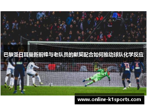 巴黎圣日耳曼新前锋与老队员的默契配合如何推动球队化学反应