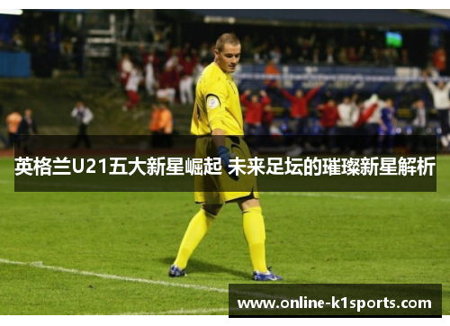 英格兰U21五大新星崛起 未来足坛的璀璨新星解析