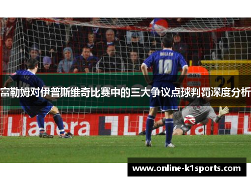 富勒姆对伊普斯维奇比赛中的三大争议点球判罚深度分析