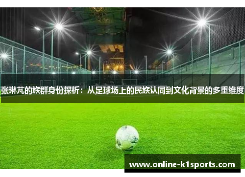 张琳芃的族群身份探析:从足球场上的民族认同到文化背景的多重维度
