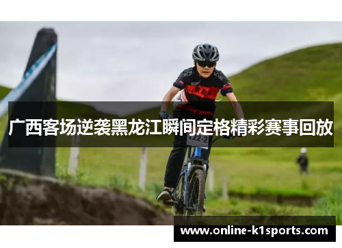 广西客场逆袭黑龙江瞬间定格精彩赛事回放