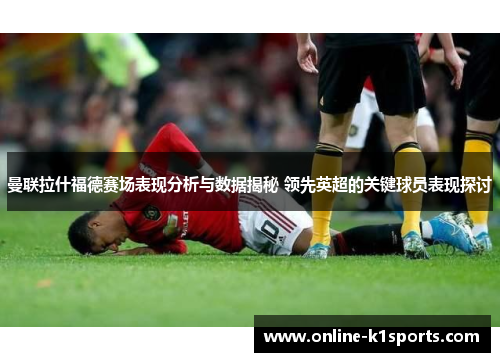 曼联拉什福德赛场表现分析与数据揭秘 领先英超的关键球员表现探讨